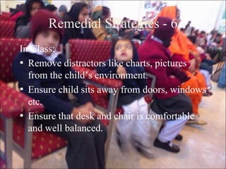 31
Remedial Strategies - 6
In Class:
• Remove distractors like charts, pictures
from the child‟s environment.
• Ensure child sits away from doors, windows
etc.
• Ensure that desk and chair is comfortable
and well balanced.
 