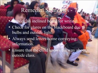 32
Remedial Strategies - 7
• Provide an inclined board for writing.
• Check for glares on the blackboard due to
bulbs and outside light.
• Always send letters home conveying
information.
• Ensure that the child knows his way about,
outside class.
 