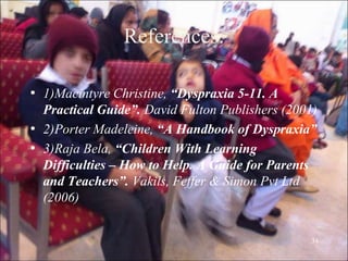 34
References:
• 1)Macintyre Christine, “Dyspraxia 5-11. A
Practical Guide”. David Fulton Publishers (2001)
• 2)Porter Madeleine, “A Handbook of Dyspraxia”
• 3)Raja Bela, “Children With Learning
Difficulties – How to Help. A Guide for Parents
and Teachers”. Vakils, Feffer & Simon Pvt Ltd
(2006)
 