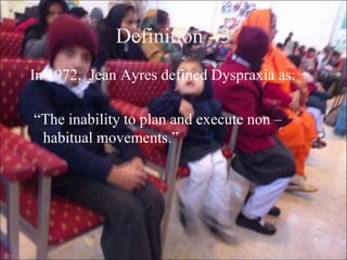 4
Definition - 3
In 1972, Jean Ayres defined Dyspraxia as:
“The inability to plan and execute non –
habitual movements.”
 