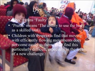 5
Dys + Praxis
• „Dys‟ means „Faulty‟
• „Praxis‟ means „The ability to use the body
as a skilled tool‟.
• Children with dyspraxia find that moving
with efficiently flowing movements does
not come easily to them. They find this
particularly difficult, especially in the face
of a new challenge.
 