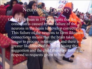 7
Neurological Theory
Gerald Edelman in 1992 suggests that the
condition is caused by the failure of the
neurons in the brain to develop correctly.
This failure of the neurons to form adequate
connections means that the brain takes
longer to process information and there is a
greater likelihood of the brain losing the
suggestion and the child therefore failing to
respond to requests given to him.
 