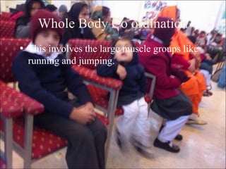 9
Whole Body Co ordination
• This involves the large muscle groups like
running and jumping.
 