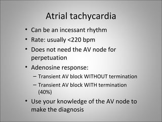 Atrial tachycardia
• Can be an incessant rhythm
• Rate: usually <220 bpm
• Does not need the AV node for
  perpetuation
• Adenosine response:
  – Transient AV block WITHOUT termination
  – Transient AV block WITH termination
    (40%)
• Use your knowledge of the AV node to
  make the diagnosis
 