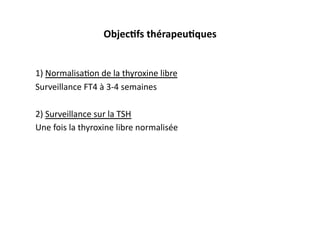 ObjecKfs	
  thérapeuKques	
  
1)	
  Normalisa2on	
  de	
  la	
  thyroxine	
  libre	
  
Surveillance	
  FT4	
  à	
  3-­‐4	
  semaines	
  
2)	
  Surveillance	
  sur	
  la	
  TSH	
  
Une	
  fois	
  la	
  thyroxine	
  libre	
  normalisée	
  
 