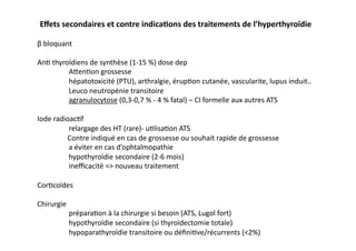 Eﬀets	
  secondaires	
  et	
  contre	
  indicaKons	
  des	
  traitements	
  de	
  l’hyperthyroïdie	
  
β	
  bloquant	
  
An2	
  thyroïdiens	
  de	
  synthèse	
  (1-­‐15	
  %)	
  dose	
  dep	
  
	
  Afen2on	
  grossesse	
  	
  
	
  hépatotoxicité	
  (PTU),	
  arthralgie,	
  érup2on	
  cutanée,	
  vascularite,	
  lupus	
  induit..	
  
	
  Leuco	
  neutropénie	
  transitoire	
  
	
  agranulocytose	
  (0,3-­‐0,7	
  %	
  -­‐	
  4	
  %	
  fatal)	
  –	
  CI	
  formelle	
  aux	
  autres	
  ATS	
  
Iode	
  radioac2f	
  
	
  relargage	
  des	
  HT	
  (rare)-­‐	
  u2lisa2on	
  ATS	
  
	
  	
  	
  	
  	
  	
  	
  	
  	
  	
  	
  	
  	
  	
  	
  	
  	
  Contre	
  indiqué	
  en	
  cas	
  de	
  grossesse	
  ou	
  souhait	
  rapide	
  de	
  grossesse	
  
	
  a	
  éviter	
  en	
  cas	
  d’ophtalmopathie	
  	
  
	
  hypothyroïdie	
  secondaire	
  (2-­‐6	
  mois)	
  
	
  ineﬃcacité	
  =>	
  nouveau	
  traitement	
  
Cor2coïdes	
  
Chirurgie	
  
	
  prépara2on	
  à	
  la	
  chirurgie	
  si	
  besoin	
  (ATS,	
  Lugol	
  fort)	
  
	
  hypothyroïdie	
  secondaire	
  (si	
  thyroïdectomie	
  totale)	
  
	
  hypoparathyroïdie	
  transitoire	
  ou	
  déﬁni2ve/récurrents	
  (<2%)	
  
 