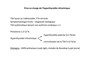 Prise	
  en	
  charge	
  de	
  l’hyperthyroïdie	
  infraclinique	
  
TSH	
  basse	
  ou	
  indétectable,	
  FT4	
  normale	
  
Symptomatologie	
  fruste	
  –	
  diagnos2c	
  biologique	
  
TSH	
  systéma2que	
  devant	
  une	
  arythmie	
  cardiaque	
  +++	
  
Prévalence	
  1,3-­‐12	
  %	
  
	
   	
   	
   	
  hyperthyroïdie	
  patente	
  0,5-­‐7%/an	
  
Hyperthyroïdie	
  infraclinique	
  
	
   	
   	
   	
  normalisa2on	
  de	
  la	
  TSH	
  5-­‐12	
  %/an	
  
E2ologies	
  :	
  GMN	
  prétoxique	
  (sujet	
  âgé),	
  maladie	
  de	
  Basedow	
  (sujet	
  jeune)
	
   	
   	
   	
   	
   	
   	
   	
  
	
   	
  	
  
 