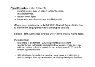l’hypothyroïdie	
  est	
  plus	
  fréquente	
  :	
  
–  dans	
  les	
  régions	
  avec	
  un	
  apport	
  suﬃsant	
  en	
  iode,	
  	
  
–  chez	
  les	
  femmes,	
  	
  
–  les	
  personnes	
  âgées	
  	
  
–  les	
  pa2ents	
  avec	
  des	
  an2corps	
  an2-­‐TPO	
  posi2fs	
  	
  
•  Mécanisme	
  :	
  persistance	
  de	
  l’eﬀet	
  Wolﬀ-­‐Chaikoﬀ	
  (après	
  l’ini2a2on	
  
du	
  traitement	
  et	
  qui	
  perdure	
  tout	
  au	
  long	
  de	
  celui-­‐ci).	
  
•  Biologie	
  :	
  TSH	
  augmentée	
  ainsi	
  qu’une	
  T4	
  libre	
  plus	
  ou	
  moins	
  basse.	
  
•  Thérapeu2que	
  :	
  
–  suspendre	
  le	
  traitement	
  :	
  60%	
  des	
  pa2ents	
  redeviennent	
  
spontanément	
  euthyroïdiens	
  dans	
  les	
  deux	
  à	
  quatre	
  mois,	
  alors	
  que	
  
40%	
  des	
  pa2ents,	
  dont	
  la	
  majorité	
  a	
  des	
  an2corps	
  an2-­‐TPO	
  posi2fs,	
  
restent	
  hypothyroïdiens.	
  	
  
–  si	
  l’indica2on	
  à	
  l’amiodarone	
  persiste	
  :	
  poursuivre	
  le	
  traitement	
  et	
  
subs2tu2on	
  par	
  lévothyroxine	
  (doses	
  de	
  lévothyroxine	
  plus	
  élevées).	
  
 