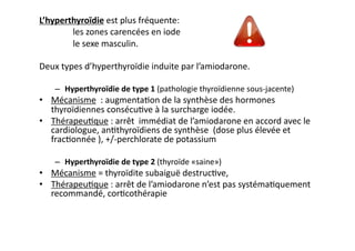 L’hyperthyroïdie	
  est	
  plus	
  fréquente:	
  
	
  	
  les	
  zones	
  carencées	
  en	
  iode	
  	
  
	
  	
  le	
  sexe	
  masculin.	
  	
  
Deux	
  types	
  d’hyperthyroïdie	
  induite	
  par	
  l’amiodarone.	
  
–  Hyperthyroïdie	
  de	
  type	
  1	
  (pathologie	
  thyroïdienne	
  sous-­‐jacente)	
  	
  
•  Mécanisme	
  	
  :	
  augmenta2on	
  de	
  la	
  synthèse	
  des	
  hormones	
  
thyroïdiennes	
  consécu2ve	
  à	
  la	
  surcharge	
  iodée.	
  
•  Thérapeu2que	
  :	
  arrêt	
  	
  immédiat	
  de	
  l’amiodarone	
  en	
  accord	
  avec	
  le	
  
cardiologue,	
  an2thyroïdiens	
  de	
  synthèse	
  	
  (dose	
  plus	
  élevée	
  et	
  
frac2onnée	
  ),	
  +/-­‐perchlorate	
  de	
  potassium	
  	
  
–  Hyperthyroïdie	
  de	
  type	
  2	
  (thyroïde	
  «saine»)	
  	
  
•  Mécanisme	
  =	
  thyroïdite	
  subaiguë	
  destruc2ve,	
  	
  
•  Thérapeu2que	
  :	
  arrêt	
  de	
  l’amiodarone	
  n’est	
  pas	
  systéma2quement	
  
recommandé,	
  cor2cothérapie	
  
 