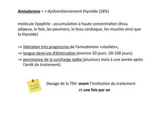 Amiodarone	
  =	
  >	
  dysfonc2onnement	
  thyroïde	
  (18%)	
  
molécule	
  lipophile	
  :	
  accumula2on	
  à	
  haute	
  concentra2on	
  (2ssu	
  
adipeux,	
  le	
  foie,	
  les	
  poumons,	
  le	
  2ssu	
  cardiaque,	
  les	
  muscles	
  ainsi	
  que	
  
la	
  thyroïde)	
  
⇒ libéra2on	
  très	
  progressive	
  de	
  l’amiodarone	
  «stockée»,	
  
⇒ longue	
  demi-­‐vie	
  d’élimina2on	
  (environ	
  50	
  jours	
  :20-­‐100	
  jours).	
  	
  
⇒ persistance	
  de	
  la	
  surcharge	
  iodée	
  (plusieurs	
  mois	
  à	
  une	
  année	
  après	
  
l’arrêt	
  du	
  traitement).	
  
	
   	
  Dosage	
  de	
  la	
  TSH	
  :avant	
  l’ins2tu2on	
  du	
  traitement	
  	
  
	
   	
   	
   	
  	
  	
  	
  	
  et	
  une	
  fois	
  par	
  an	
  
 