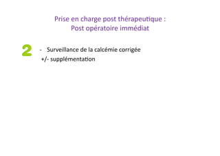 Prise	
  en	
  charge	
  post	
  thérapeu2que	
  :	
  
Post	
  opératoire	
  immédiat	
  
-­‐  Surveillance	
  de	
  la	
  calcémie	
  corrigée	
  
	
  +/-­‐	
  supplémenta2on	
  
 