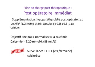 Prise	
  en	
  charge	
  post	
  thérapeu2que	
  :	
  
Post	
  opératoire	
  immédiat	
  
Supplémenta2on	
  hypoparathyroïdie	
  post	
  opératoire	
  :	
  
Un	
  Alfa®	
  [1,25	
  (OH)2	
  vit	
  D]	
  :	
  capsules	
  de	
  0,25	
  ;	
  0,5	
  ;	
  1	
  µg	
  
Calcium	
  
Objec2f	
  :	
  ne	
  pas	
  «	
  normaliser	
  »	
  la	
  calcémie	
  	
  
Calcémie	
  ~	
  2,20	
  mmol/L	
  (88	
  mg/L)	
  
	
   	
  Surveillance	
  +++++	
  (2	
  x	
  /semaine)	
  
	
   	
  calciurèse	
  
 