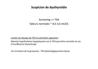 Screening	
  =>	
  TSH	
  
Valeurs	
  normales	
  ~	
  0,5-­‐3,5	
  mUI/L	
  
Limites	
  du	
  dosage	
  de	
  TSH	
  en	
  première	
  approche	
  :	
  
Afeinte	
  hypothalamo-­‐hypophysaire	
  où	
  la	
  TSH	
  peut	
  être	
  normale	
  en	
  cas	
  
d’insuﬃsance	
  thyréotrope	
  
1er	
  trimestre	
  de	
  la	
  grossesse	
  :	
  TSH	
  physiologiquement	
  basse	
  
Suspicion	
  de	
  dysthyroïdie	
  
 