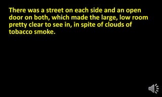 There was a street on each side and an open
door on both, which made the large, low room
pretty clear to see in, in spite of clouds of
tobacco smoke.
 