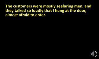 The customers were mostly seafaring men, and
they talked so loudly that I hung at the door,
almost afraid to enter.
 