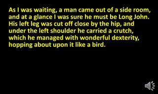 As I was waiting, a man came out of a side room,
and at a glance I was sure he must be Long John.
His left leg was cut off close by the hip, and
under the left shoulder he carried a crutch,
which he managed with wonderful dexterity,
hopping about upon it like a bird.
 