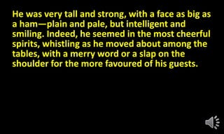 He was very tall and strong, with a face as big as
a ham—plain and pale, but intelligent and
smiling. Indeed, he seemed in the most cheerful
spirits, whistling as he moved about among the
tables, with a merry word or a slap on the
shoulder for the more favoured of his guests.
 