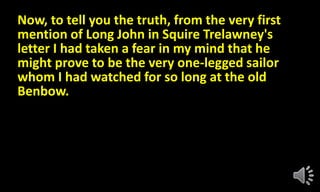 Now, to tell you the truth, from the very first
mention of Long John in Squire Trelawney's
letter I had taken a fear in my mind that he
might prove to be the very one-legged sailor
whom I had watched for so long at the old
Benbow.
 