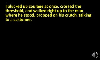 I plucked up courage at once, crossed the
threshold, and walked right up to the man
where he stood, propped on his crutch, talking
to a customer.
 