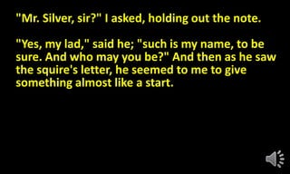 "Mr. Silver, sir?" I asked, holding out the note.
"Yes, my lad," said he; "such is my name, to be
sure. And who may you be?" And then as he saw
the squire's letter, he seemed to me to give
something almost like a start.
 