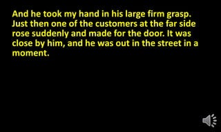 And he took my hand in his large firm grasp.
Just then one of the customers at the far side
rose suddenly and made for the door. It was
close by him, and he was out in the street in a
moment.
 