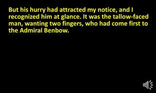 But his hurry had attracted my notice, and I
recognized him at glance. It was the tallow-faced
man, wanting two fingers, who had come first to
the Admiral Benbow.
 