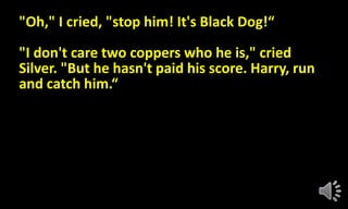 "Oh," I cried, "stop him! It's Black Dog!“
"I don't care two coppers who he is," cried
Silver. "But he hasn't paid his score. Harry, run
and catch him.“
 
