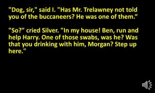 "Dog, sir," said I. "Has Mr. Trelawney not told
you of the buccaneers? He was one of them.“
"So?" cried Silver. "In my house! Ben, run and
help Harry. One of those swabs, was he? Was
that you drinking with him, Morgan? Step up
here."
 
