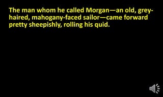 The man whom he called Morgan—an old, grey-
haired, mahogany-faced sailor—came forward
pretty sheepishly, rolling his quid.
 