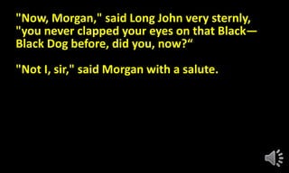 "Now, Morgan," said Long John very sternly,
"you never clapped your eyes on that Black—
Black Dog before, did you, now?“
"Not I, sir," said Morgan with a salute.
 