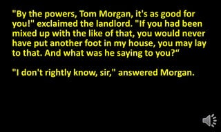 "By the powers, Tom Morgan, it's as good for
you!" exclaimed the landlord. "If you had been
mixed up with the like of that, you would never
have put another foot in my house, you may lay
to that. And what was he saying to you?“
"I don't rightly know, sir," answered Morgan.
 