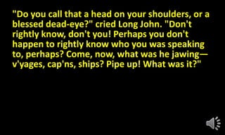 "Do you call that a head on your shoulders, or a
blessed dead-eye?" cried Long John. "Don't
rightly know, don't you! Perhaps you don't
happen to rightly know who you was speaking
to, perhaps? Come, now, what was he jawing—
v'yages, cap'ns, ships? Pipe up! What was it?"
 