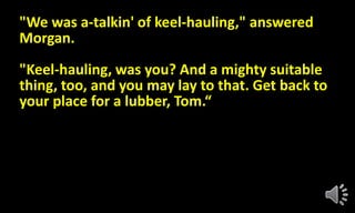 "We was a-talkin' of keel-hauling," answered
Morgan.
"Keel-hauling, was you? And a mighty suitable
thing, too, and you may lay to that. Get back to
your place for a lubber, Tom.“
 