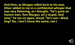 And then, as Morgan rolled back to his seat,
Silver added to me in a confidential whisper that
was very flattering, as I thought, "He's quite an
honest man, Tom Morgan, on'y stupid. And
now," he ran on again, aloud, "let's see—Black
Dog? No, I don't know the name, not I.
 