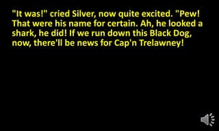 "It was!" cried Silver, now quite excited. "Pew!
That were his name for certain. Ah, he looked a
shark, he did! If we run down this Black Dog,
now, there'll be news for Cap'n Trelawney!
 