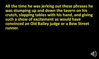 All the time he was jerking out these phrases he
was stumping up and down the tavern on his
crutch, slapping tables with his hand, and giving
such a show of excitement as would have
convinced an Old Bailey judge or a Bow Street
runner.
 