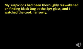 My suspicions had been thoroughly reawakened
on finding Black Dog at the Spy-glass, and I
watched the cook narrowly.
 