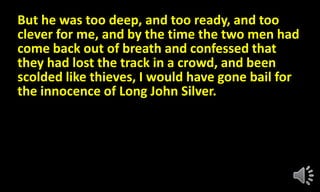 But he was too deep, and too ready, and too
clever for me, and by the time the two men had
come back out of breath and confessed that
they had lost the track in a crowd, and been
scolded like thieves, I would have gone bail for
the innocence of Long John Silver.
 