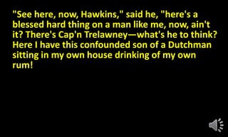 "See here, now, Hawkins," said he, "here's a
blessed hard thing on a man like me, now, ain't
it? There's Cap'n Trelawney—what's he to think?
Here I have this confounded son of a Dutchman
sitting in my own house drinking of my own
rum!
 