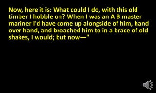 Now, here it is: What could I do, with this old
timber I hobble on? When I was an A B master
mariner I'd have come up alongside of him, hand
over hand, and broached him to in a brace of old
shakes, I would; but now—"
 