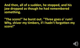 And then, all of a sudden, he stopped, and his
jaw dropped as though he had remembered
something.
"The score!" he burst out. "Three goes o' rum!
Why, shiver my timbers, if I hadn't forgotten my
score!"
 