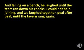 And falling on a bench, he laughed until the
tears ran down his cheeks. I could not help
joining, and we laughed together, peal after
peal, until the tavern rang again.
 