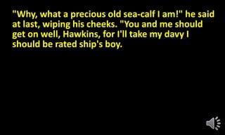 "Why, what a precious old sea-calf I am!" he said
at last, wiping his cheeks. "You and me should
get on well, Hawkins, for I'll take my davy I
should be rated ship's boy.
 