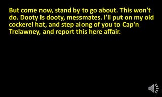 But come now, stand by to go about. This won't
do. Dooty is dooty, messmates. I'll put on my old
cockerel hat, and step along of you to Cap'n
Trelawney, and report this here affair.
 
