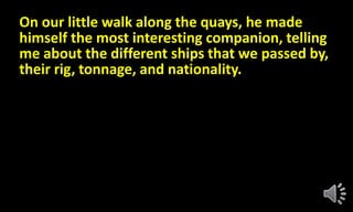 On our little walk along the quays, he made
himself the most interesting companion, telling
me about the different ships that we passed by,
their rig, tonnage, and nationality.
 
