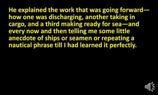 He explained the work that was going forward—
how one was discharging, another taking in
cargo, and a third making ready for sea—and
every now and then telling me some little
anecdote of ships or seamen or repeating a
nautical phrase till I had learned it perfectly.
 