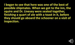 I began to see that here was one of the best of
possible shipmates. When we got to the inn, the
squire and Dr. Livesey were seated together,
finishing a quart of ale with a toast in it, before
they should go aboard the schooner on a visit of
inspection.
 
