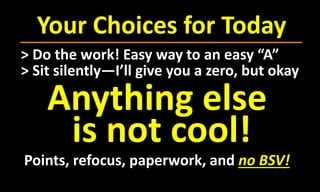 Your Choices for Today
> Do the work! Easy way to an easy “A”
> Sit silently—I’ll give you a zero, but okay
Anything else
is not cool!
Points, refocus, paperwork, and no BSV!
 