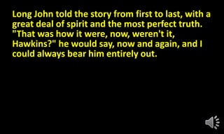 Long John told the story from first to last, with a
great deal of spirit and the most perfect truth.
"That was how it were, now, weren't it,
Hawkins?" he would say, now and again, and I
could always bear him entirely out.
 