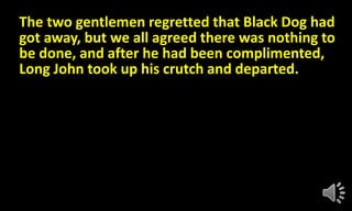 The two gentlemen regretted that Black Dog had
got away, but we all agreed there was nothing to
be done, and after he had been complimented,
Long John took up his crutch and departed.
 
